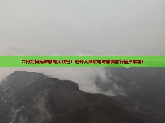 六月如何玩转恩施大峡谷？避开人潮攻略与最新旅行痛点解析！