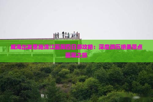 威海出发恩施清江画廊四日游攻略：深度游历绝美景点画廊之旅