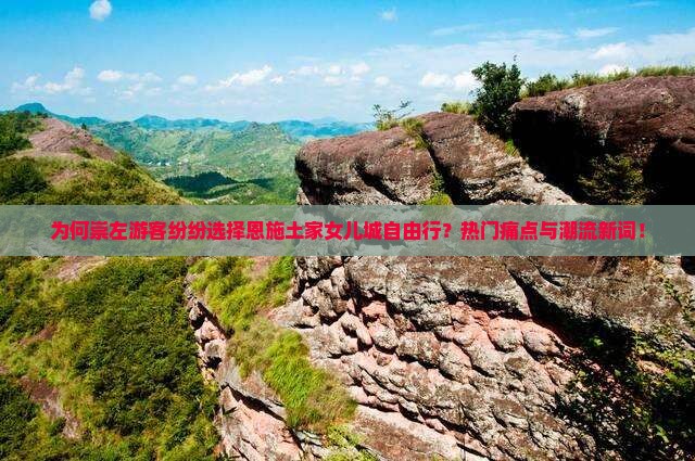 为何崇左游客纷纷选择恩施土家女儿城自由行？热门痛点与潮流新词！