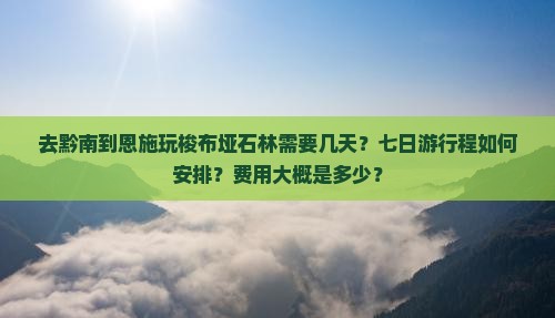 去黔南到恩施玩梭布垭石林需要几天？七日游行程如何安排？费用大概是多少？