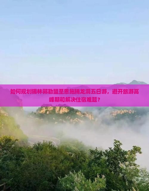 如何规划锡林郭勒盟至恩施腾龙洞五日游，避开旅游高峰期和解决住宿难题？