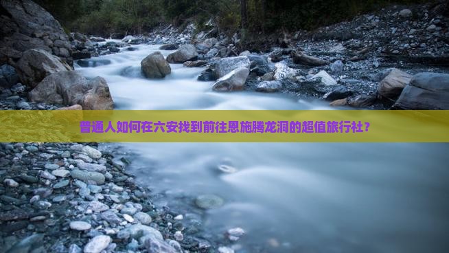 普通人如何在六安找到前往恩施腾龙洞的超值旅行社？