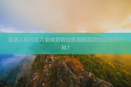 普通人如何在六安找到前往恩施腾龙洞的超值旅行社？