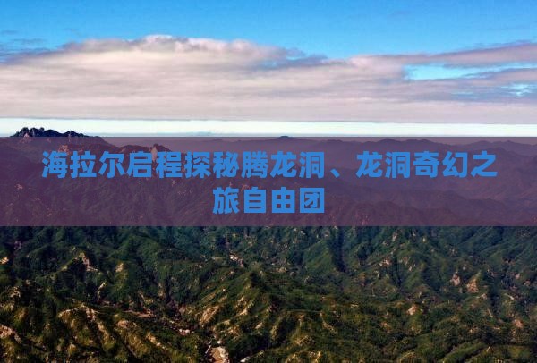 海拉尔启程探秘腾龙洞、龙洞奇幻之旅自由团