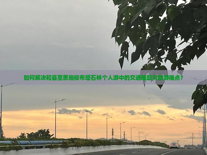 如何解决和县至恩施梭布垭石林个人游中的交通难题与旅游痛点？