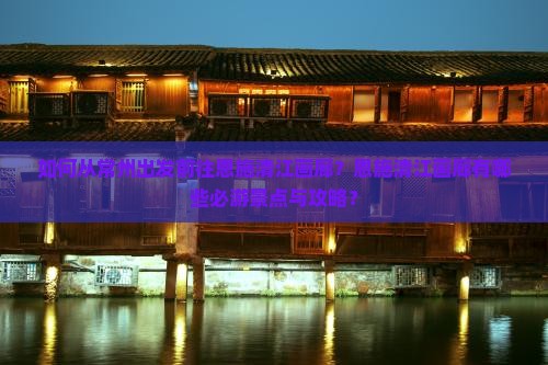 如何从常州出发前往恩施清江画廊？恩施清江画廊有哪些必游景点与攻略？