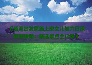 《威海出发恩施土家女儿城六日深度游攻略：精选景点全记录》