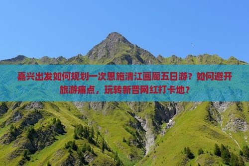 嘉兴出发如何规划一次恩施清江画廊五日游？如何避开旅游痛点，玩转新晋网红打卡地？