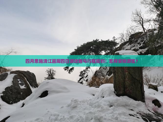 四月恩施清江画廊四日游攻略与行程规划：怎样安排游览？