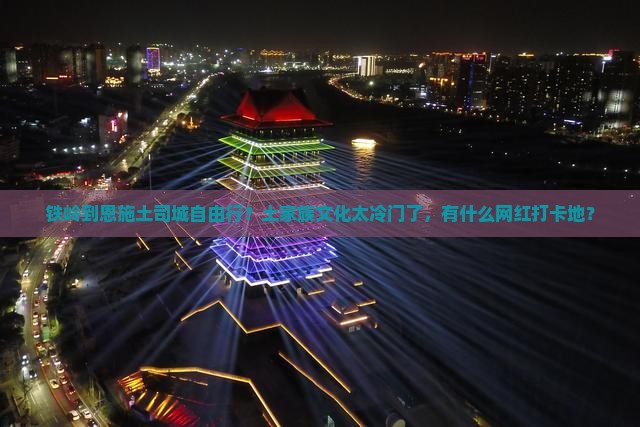 铁岭到恩施土司城自由行？土家族文化太冷门了，有什么网红打卡地？