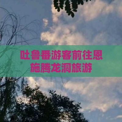 吐鲁番去恩施腾龙洞旅游