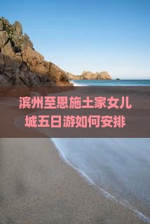 滨州至恩施土家女儿城五日游如何安排才能玩得深度体验？解锁隐藏玩法，解决旅行痛点，探索土家族风情！