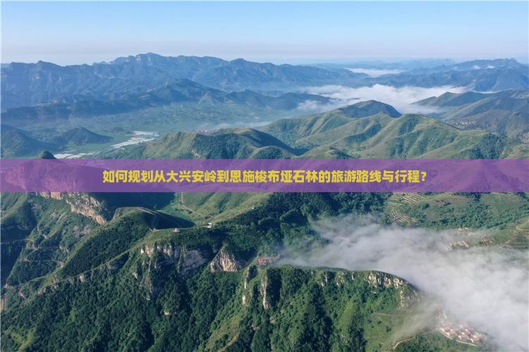 如何规划从大兴安岭到恩施梭布垭石林的旅游路线与行程？