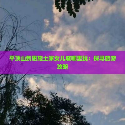 平顶山到恩施土家女儿城哪里玩：探寻旅游攻略