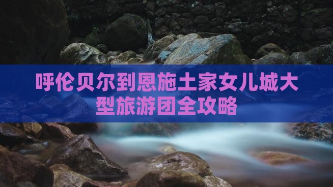 呼伦贝尔到恩施土家女儿城大型旅游团全攻略