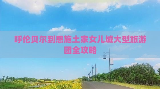 呼伦贝尔到恩施土家女儿城大型旅游团全攻略
