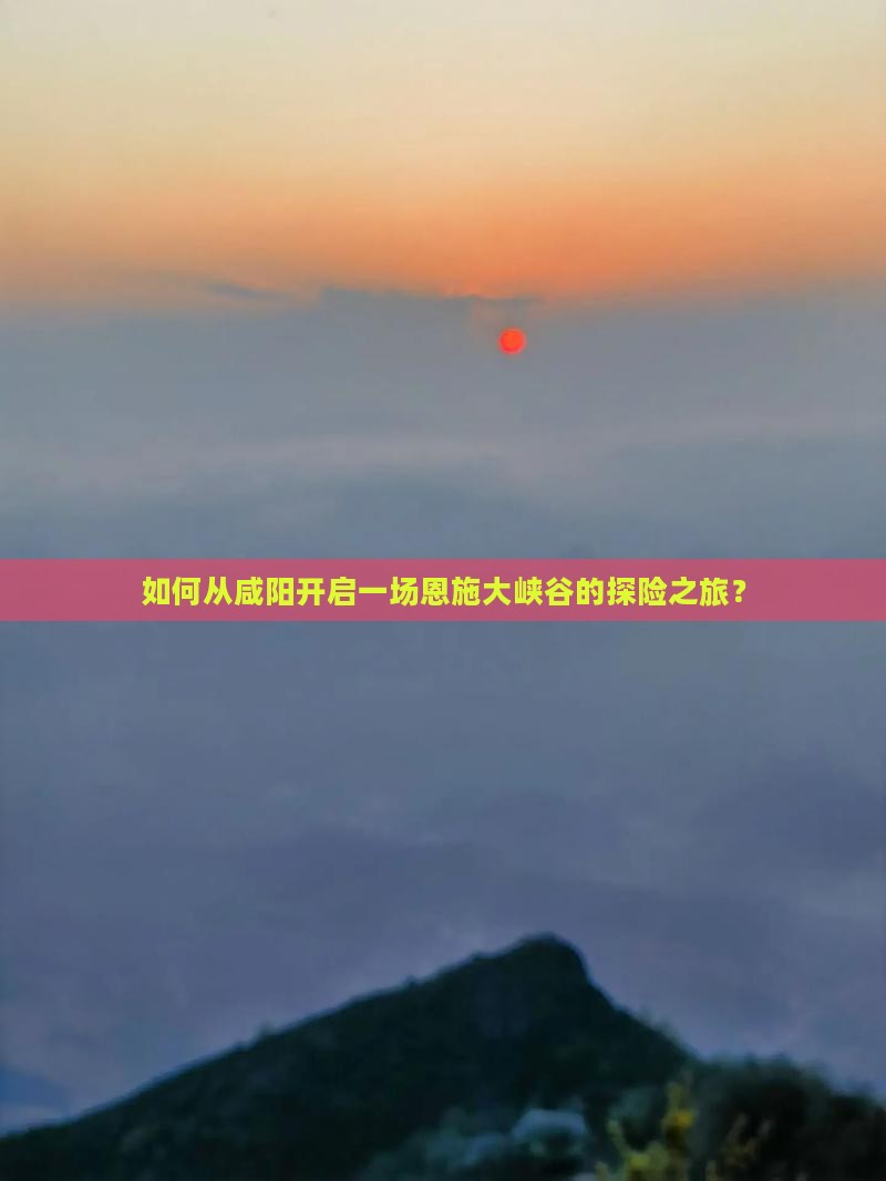 如何从咸阳开启一场恩施大峡谷的探险之旅？