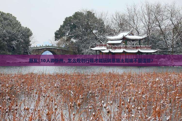 朋友團10人游忻州，怎么规划行程才能玩转恩施土司城不留遗憾？