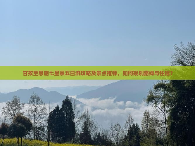 甘孜至恩施七星寨五日游攻略及景点推荐，如何规划路线与住宿？