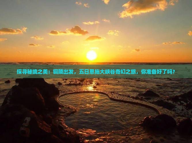 探寻秘境之美：铜陵出发，五日恩施大峡谷奇幻之旅，你准备好了吗？