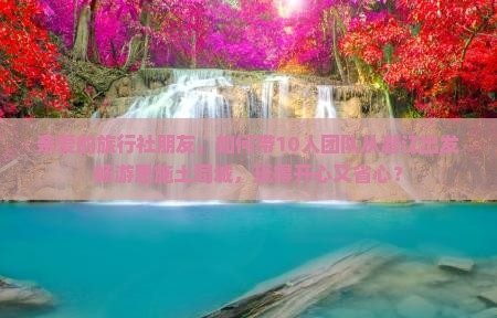 亲爱的旅行社朋友，如何带10人团队从潜江出发畅游恩施土司城，玩得开心又省心？