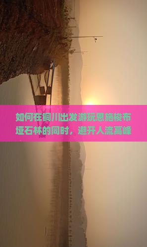 如何在铜川出发游玩恩施梭布垭石林的同时，避开人流高峰实现深度游？