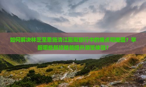 如何解决林芝至恩施清江画廊旅行中的痛点和难题？掌握哪些新攻略能提升游览体验？