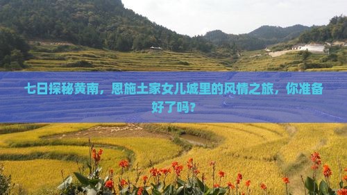 七日探秘黄南，恩施土家女儿城里的风情之旅，你准备好了吗？