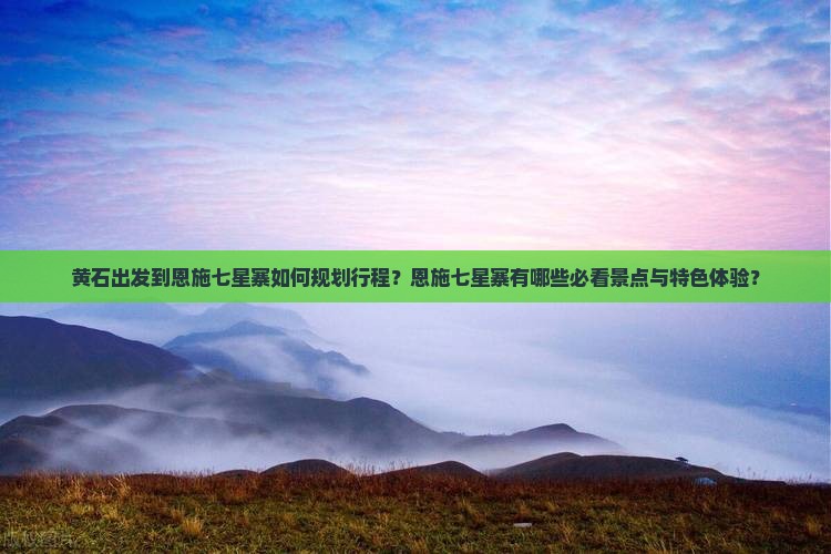 黄石出发到恩施七星寨如何规划行程？恩施七星寨有哪些必看景点与特色体验？
