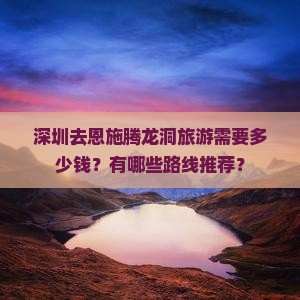 深圳去恩施腾龙洞旅游需要多少钱？有哪些路线推荐？