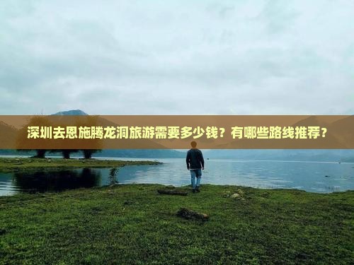 深圳去恩施腾龙洞旅游需要多少钱？有哪些路线推荐？