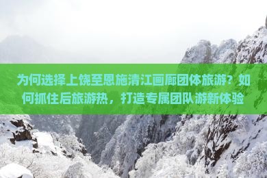 为何选择上饶至恩施清江画廊团体旅游？如何抓住后旅游热，打造专属团队游新体验？