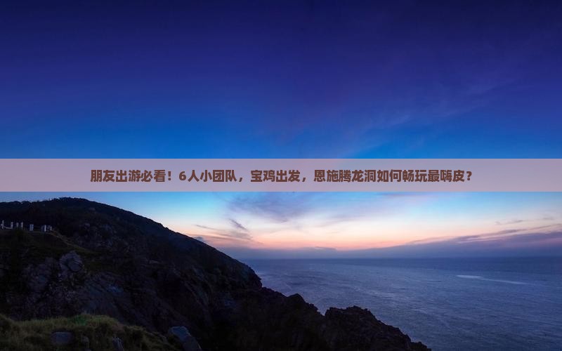 朋友出游必看！6人小团队，宝鸡出发，恩施腾龙洞如何畅玩最嗨皮？