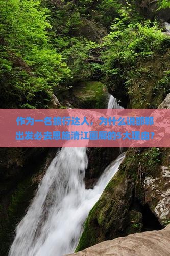 作为一名旅行达人，为什么说邯郸出发必去恩施清江画廊的5大理由？