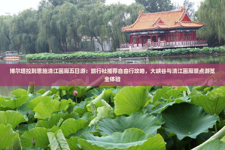 博尔塔拉到恩施清江画廊五日游：旅行社推荐自由行攻略，大峡谷与清江画廊景点游览全体验