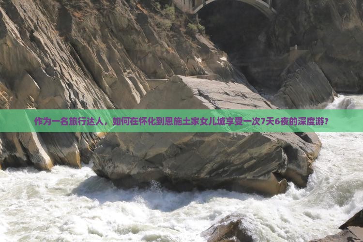 作为一名旅行达人，如何在怀化到恩施土家女儿城享受一次7天6夜的深度游？