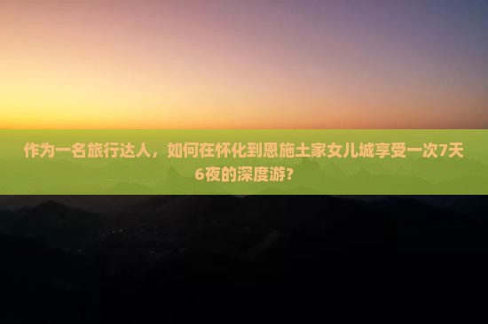 作为一名旅行达人，如何在怀化到恩施土家女儿城享受一次7天6夜的深度游？