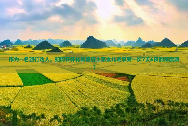 作为一名旅行达人，如何在怀化到恩施土家女儿城享受一次7天6夜的深度游？