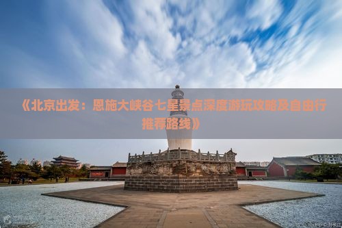 《北京出发：恩施大峡谷七星景点深度游玩攻略及自由行推荐路线》