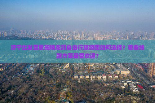 济宁出发至恩施腾龙洞自由行旅游团如何选择？哪些线路方案最受欢迎？