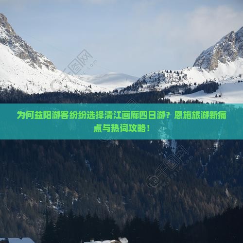 为何益阳游客纷纷选择清江画廊四日游？恩施旅游新痛点与热词攻略！