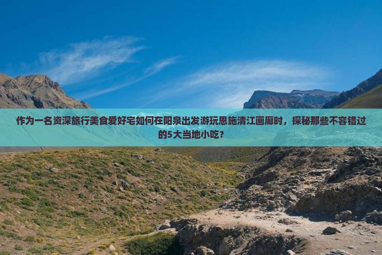 作为一名资深旅行美食爱好宅如何在阳泉出发游玩恩施清江画廊时，探秘那些不容错过的5大当地小吃？
