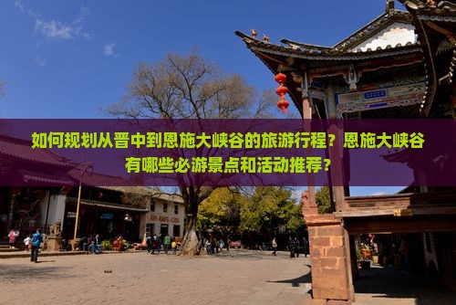 如何规划从晋中到恩施大峡谷的旅游行程？恩施大峡谷有哪些必游景点和活动推荐？