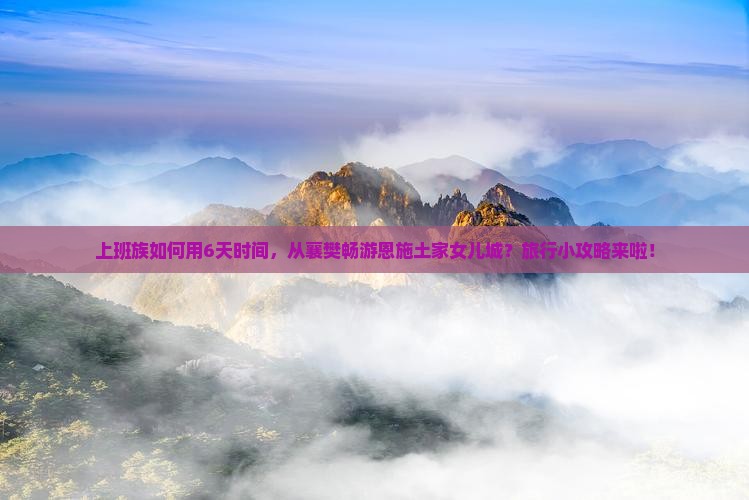 上班族如何用6天时间，从襄樊畅游恩施土家女儿城？旅行小攻略来啦！