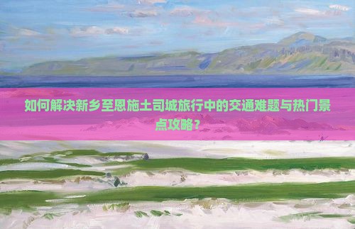 如何解决新乡至恩施土司城旅行中的交通难题与热门景点攻略？