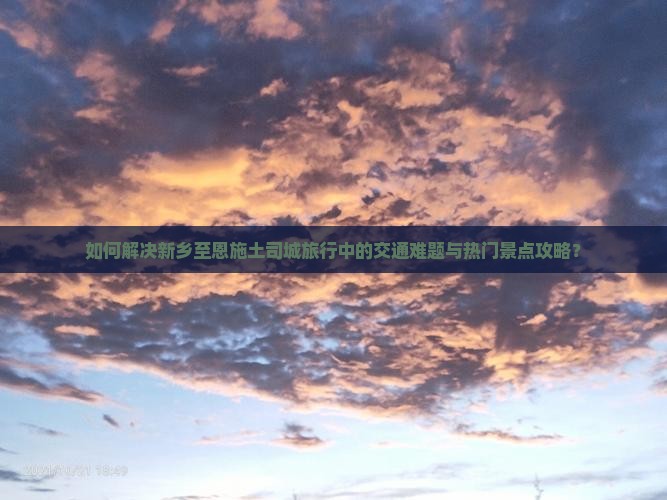 如何解决新乡至恩施土司城旅行中的交通难题与热门景点攻略？