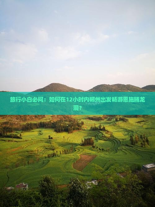 旅行小白必问：如何在12小时内郴州出发畅游恩施腾龙洞？