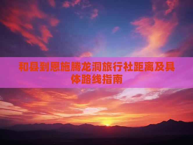 和县到恩施腾龙洞旅行社距离及具体路线指南