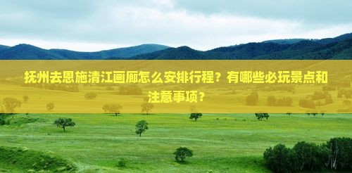 抚州去恩施清江画廊怎么安排行程？有哪些必玩景点和注意事项？