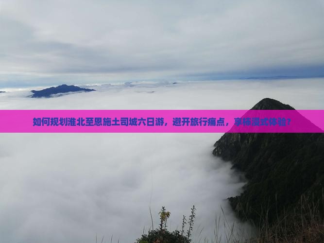 如何规划淮北至恩施土司城六日游，避开旅行痛点，享柿浸式体验？